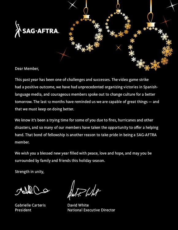 Dear Member,   This past year has been one of challenges and successes. The video game strike had a positive outcome, we have had unprecedented organizing victories in Spanish-language media, and courageous members spoke out for change in culture for a better tomorrow. The last 12 months have reminded us we are capable of great things — and that we must keep on doing better.   We know it’s been a trying time for some of you due to fires, hurricanes and other disasters, and so many of our members have taken the opportunity to offer a helping hand. That bond of fellowship is another reason to take pride in being a SAG-AFTRA member.   We wish you a blessed new year filled with peace, love and hope, and may you be surrounded by family and friends this holiday season.   Strength in unity,  Gabrielle Carteris and David White
